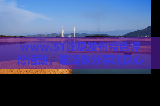 www.51吃瓜发布特色评论活动，邀请你分享吃瓜心得与看法！
