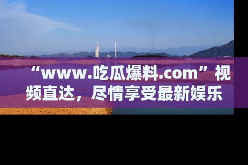 “www.吃瓜爆料.com”视频直达,尽情享受最新娱乐圈的吃瓜盛宴!