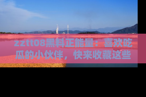 zztt08黑料正能量：喜欢吃瓜的小伙伴，快来收藏这些优质资源！