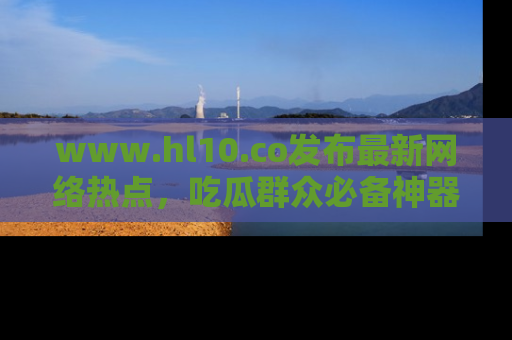 www.hl10.co发布最新网络热点，吃瓜群众必备神器