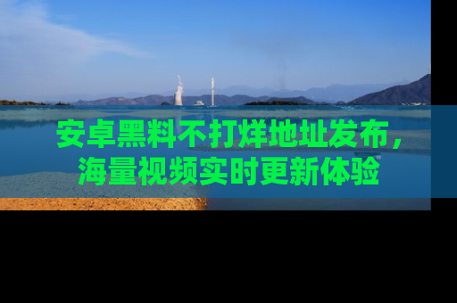 安卓黑料不打烊地址发布,海量视频实时更新体验