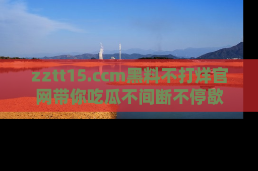zztt15.ccm黑料不打烊官网带你吃瓜不间断不停歇
