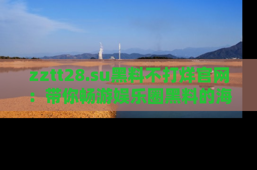 zztt28.su黑料不打烊官网：带你畅游娱乐圈黑料的海洋，掌握每一条最新消息