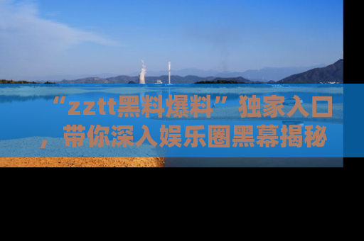 “zztt黑料爆料”独家入口,带你深入娱乐圈黑幕揭秘