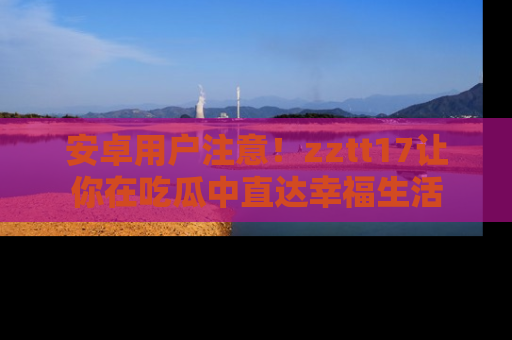安卓用户注意！zztt17让你在吃瓜中直达幸福生活