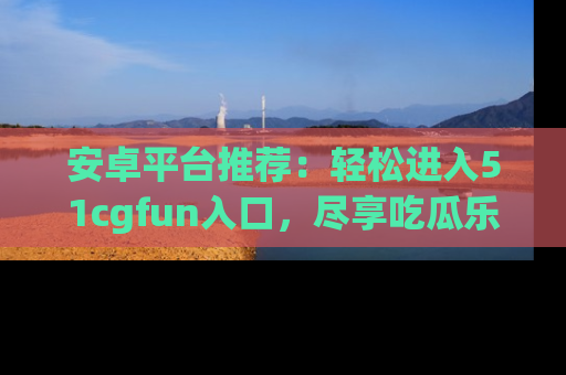 安卓平台推荐:轻松进入51cgfun入口,尽享吃瓜乐趣