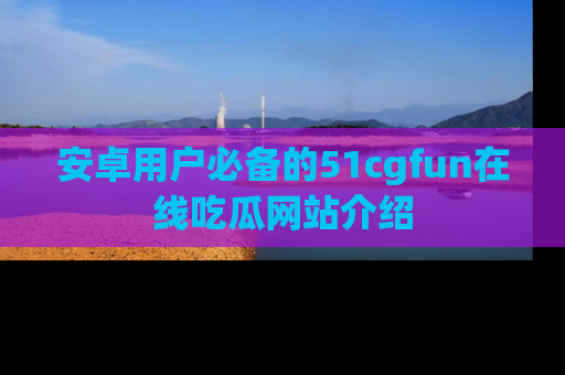 安卓用户必备的51cgfun在线吃瓜网站介绍