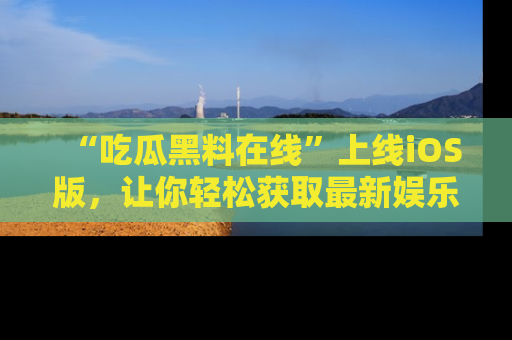 “吃瓜黑料在线”上线iOS版,让你轻松获取最新娱乐新闻