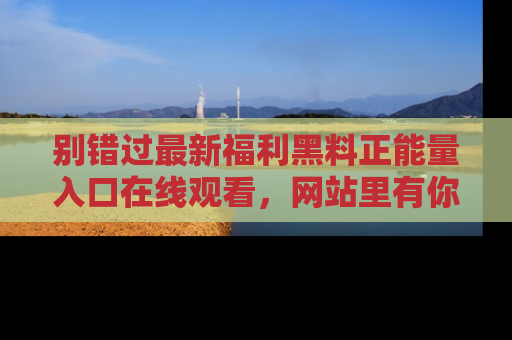 别错过最新福利黑料正能量入口在线观看，网站里有你想看的所有秘密！