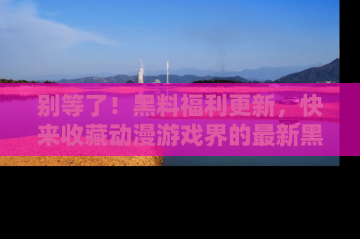 别等了!黑料福利更新,快来收藏动漫游戏界的最新黑料吧!