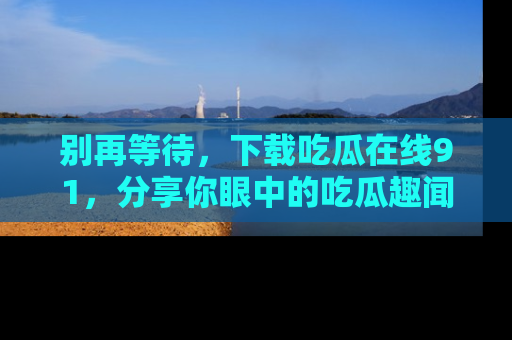 别再等待,下载吃瓜在线91,分享你眼中的吃瓜趣闻吧!