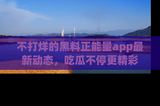 不打烊的黑料正能量app最新动态，吃瓜不停更精彩