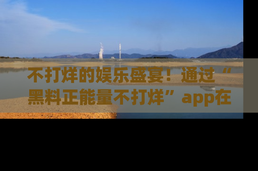 不打烊的娱乐盛宴！通过“黑料正能量不打烊”app在线观看最新内容，链接在此，不容错过！