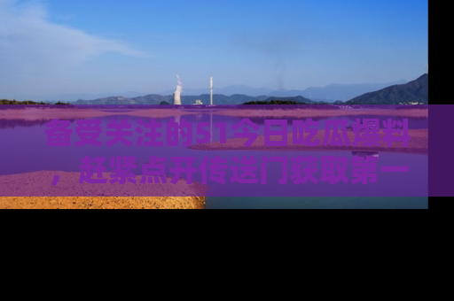 备受关注的51今日吃瓜爆料，赶紧点开传送门获取第一手消息！