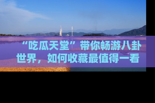 “吃瓜天堂”带你畅游八卦世界,如何收藏最值得一看的趣闻?