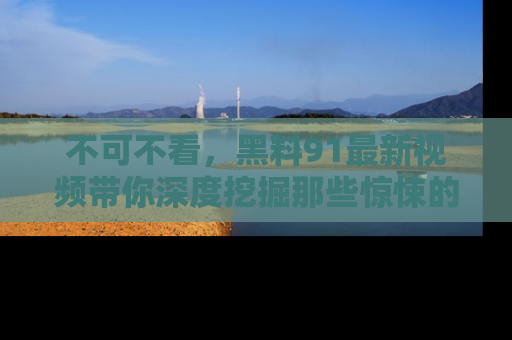 不可不看,黑料91最新视频带你深度挖掘那些惊悚的黑料内幕!