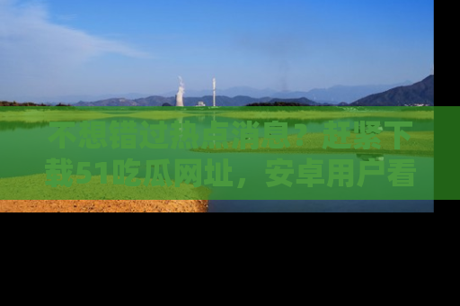 不想错过热点消息？赶紧下载51吃瓜网址，安卓用户看这边！