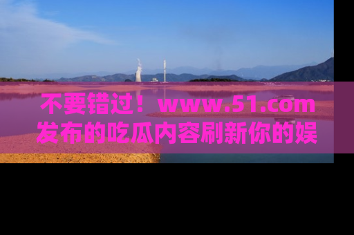 不要错过！www.51.com发布的吃瓜内容刷新你的娱乐认知