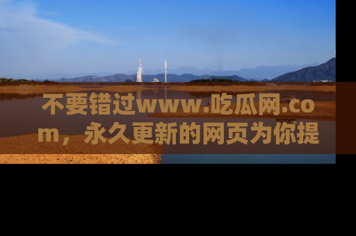 不要错过www.吃瓜网.com，永久更新的网页为你提供吃瓜盛宴！
