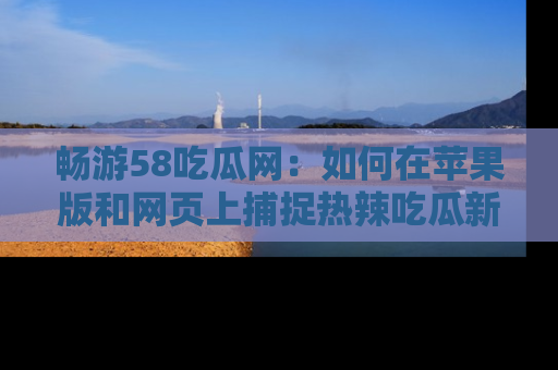 畅游58吃瓜网：如何在苹果版和网页上捕捉热辣吃瓜新闻？