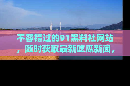 不容错过的91黑料社网站，随时获取最新吃瓜新闻，留意91黑料社的动态更新！