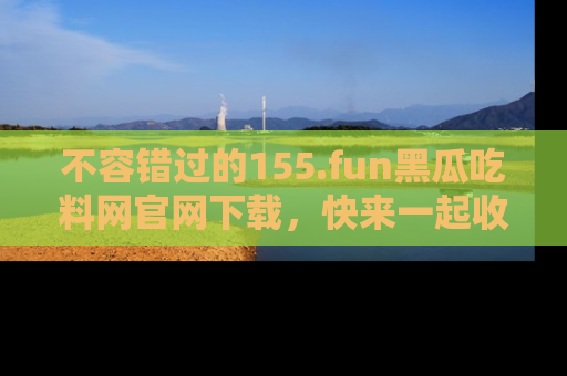 不容错过的155.fun黑瓜吃料网官网下载，快来一起收藏吃瓜新动态吧！