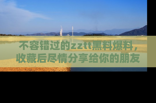 不容错过的zztt黑料爆料，收藏后尽情分享给你的朋友