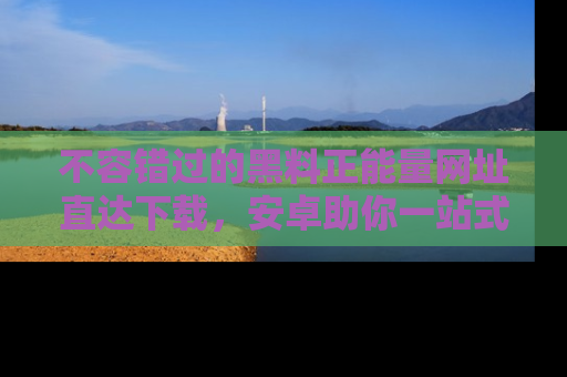 不容错过的黑料正能量网址直达下载，安卓助你一站式吃瓜体验！
