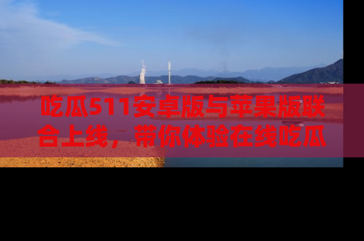 吃瓜511安卓版与苹果版联合上线，带你体验在线吃瓜新天地