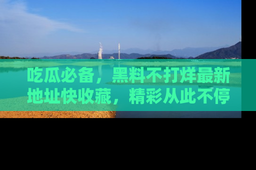 吃瓜必备，黑料不打烊最新地址快收藏，精彩从此不停！