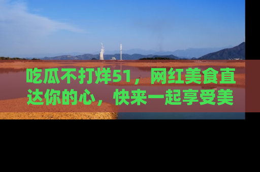 吃瓜不打烊51，网红美食直达你的心，快来一起享受美好时光！