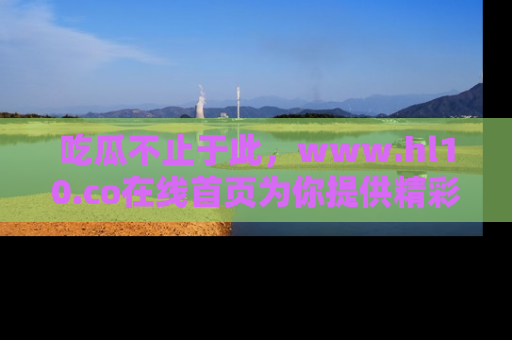 吃瓜不止于此，www.hl10.co在线首页为你提供精彩内幕