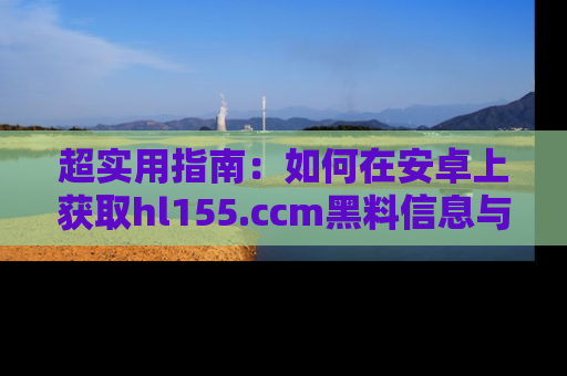 超实用指南：如何在安卓上获取hl155.ccm黑料信息与技巧