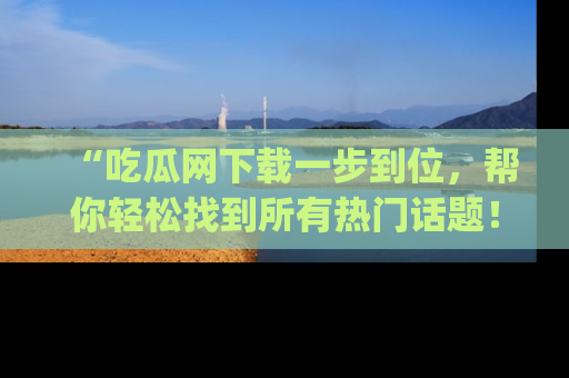 “吃瓜网下载一步到位,帮你轻松找到所有热门话题!”网址:www.chiguaw.com