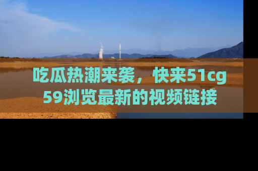 吃瓜热潮来袭，快来51cg59浏览最新的视频链接
