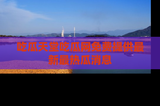 吃瓜天堂吃瓜网免费提供最新最热瓜消息