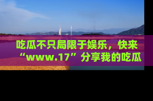 吃瓜不只局限于娱乐，快来“www.17”分享我的吃瓜技巧，成为社交圈的明星！