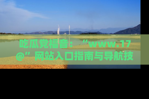 吃瓜党福音：“www.17@”网站入口指南与导航技巧全解析