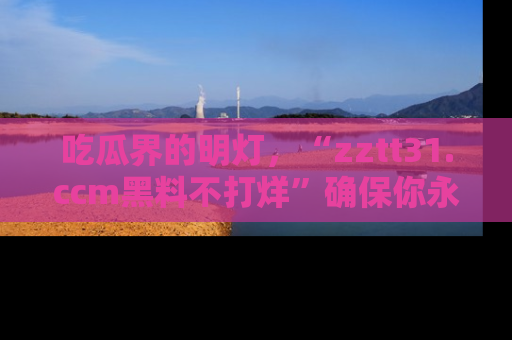 吃瓜界的明灯，“zztt31.ccm黑料不打烊”确保你永不迷路！