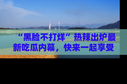 “黑脸不打烊”热辣出炉最新吃瓜内幕,快来一起享受这份乐趣吧!