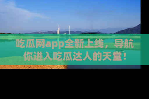 吃瓜网app全新上线，导航你进入吃瓜达人的天堂！