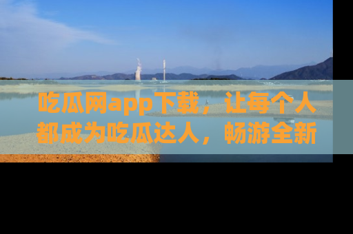 吃瓜网app下载，让每个人都成为吃瓜达人，畅游全新网页！
