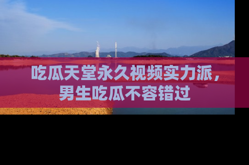 吃瓜天堂永久视频实力派，男生吃瓜不容错过