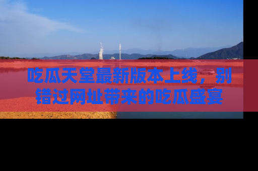 吃瓜天堂最新版本上线，别错过网址带来的吃瓜盛宴
