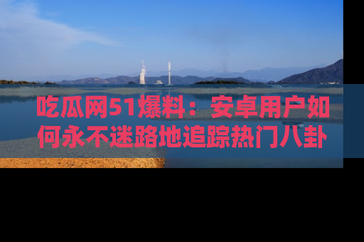 吃瓜网51爆料：安卓用户如何永不迷路地追踪热门八卦信息