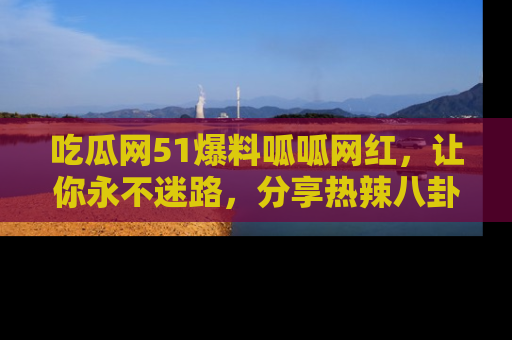 吃瓜网51爆料呱呱网红，让你永不迷路，分享热辣八卦速递！