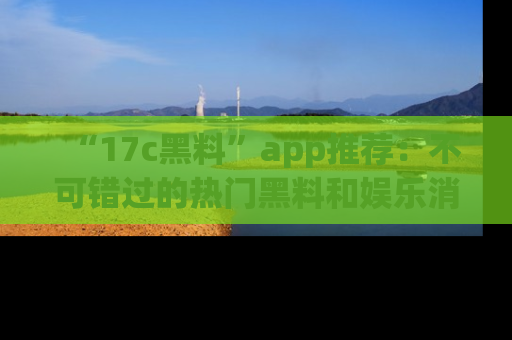 “17c黑料”app推荐:不可错过的热门黑料和娱乐消息
