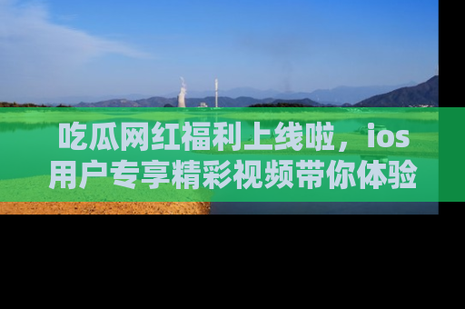 吃瓜网红福利上线啦，ios用户专享精彩视频带你体验乐趣！