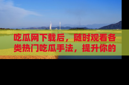 吃瓜网下载后，随时观看各类热门吃瓜手法，提升你的社交技能！