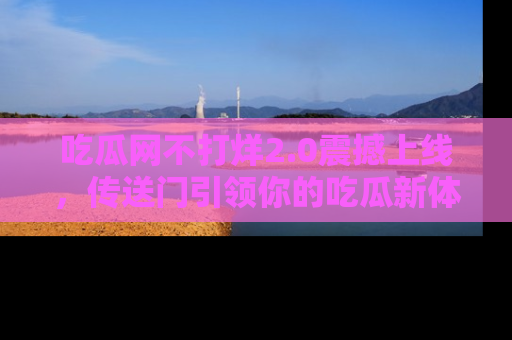 吃瓜网不打烊2.0震撼上线，传送门引领你的吃瓜新体验